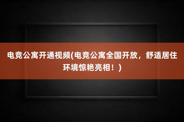 电竞公寓开通视频(电竞公寓全国开放，舒适居住环境惊艳亮相！)