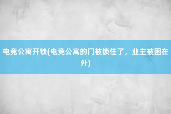 电竞公寓开锁(电竞公寓的门被锁住了，业主被困在外)