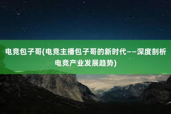 电竞包子哥(电竞主播包子哥的新时代——深度剖析电竞产业发展趋势)