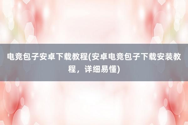 电竞包子安卓下载教程(安卓电竞包子下载安装教程，详细易懂)