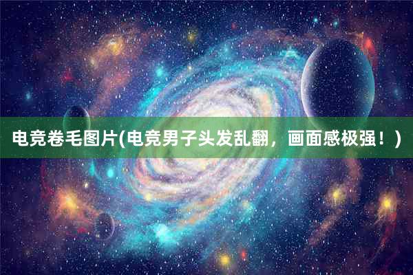 电竞卷毛图片(电竞男子头发乱翻，画面感极强！)