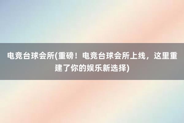 电竞台球会所(重磅！电竞台球会所上线，这里重建了你的娱乐新选择)