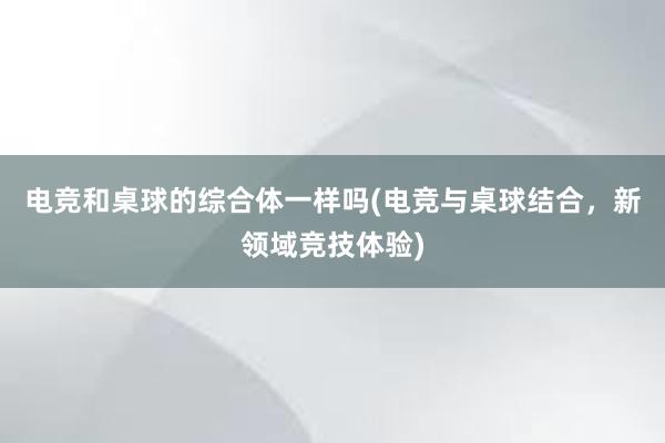 电竞和桌球的综合体一样吗(电竞与桌球结合，新领域竞技体验)