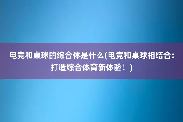 电竞和桌球的综合体是什么(电竞和桌球相结合：打造综合体育新体验！)