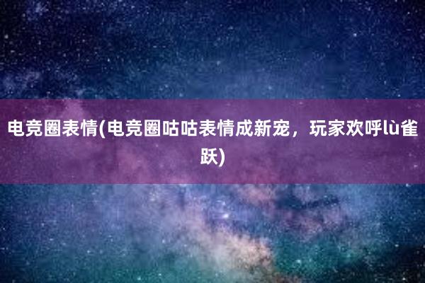 电竞圈表情(电竞圈咕咕表情成新宠，玩家欢呼lù雀跃)