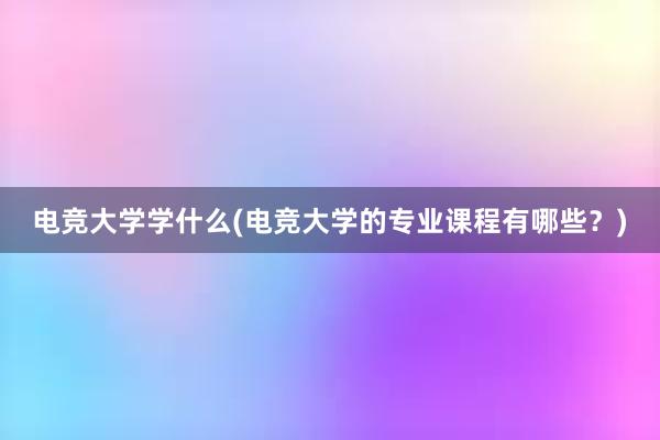 电竞大学学什么(电竞大学的专业课程有哪些？)