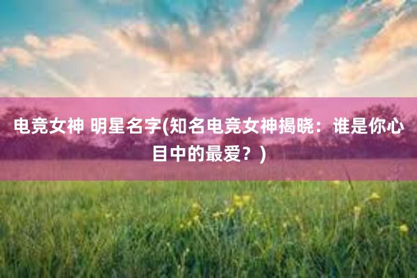 电竞女神 明星名字(知名电竞女神揭晓：谁是你心目中的最爱？)