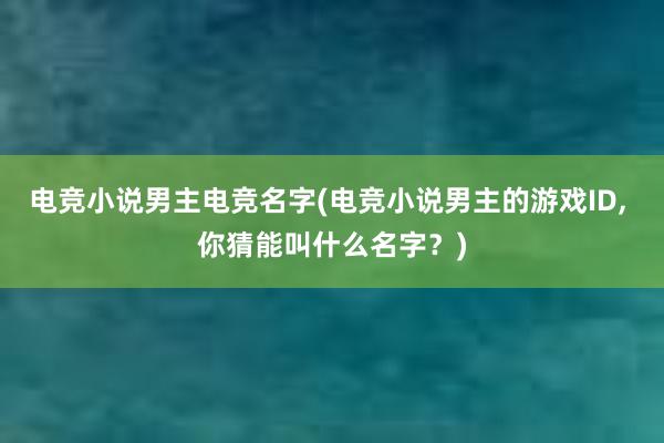 电竞小说男主电竞名字(电竞小说男主的游戏ID， 你猜能叫什么名字？)