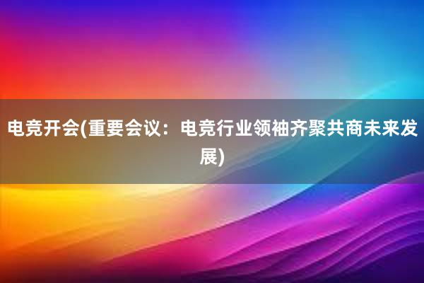 电竞开会(重要会议：电竞行业领袖齐聚共商未来发展)