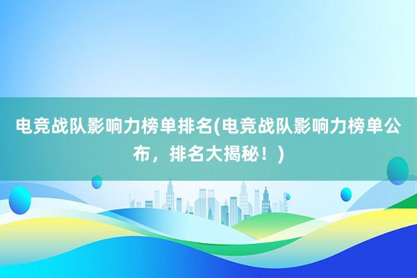 电竞战队影响力榜单排名(电竞战队影响力榜单公布，排名大揭秘！)