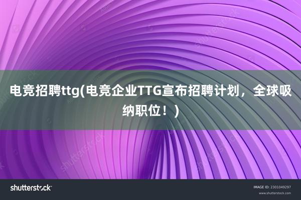 电竞招聘ttg(电竞企业TTG宣布招聘计划，全球吸纳职位！)