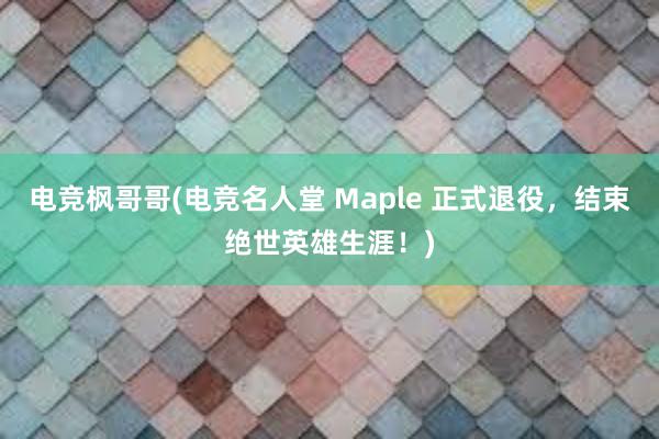 电竞枫哥哥(电竞名人堂 Maple 正式退役，结束绝世英雄生涯！)