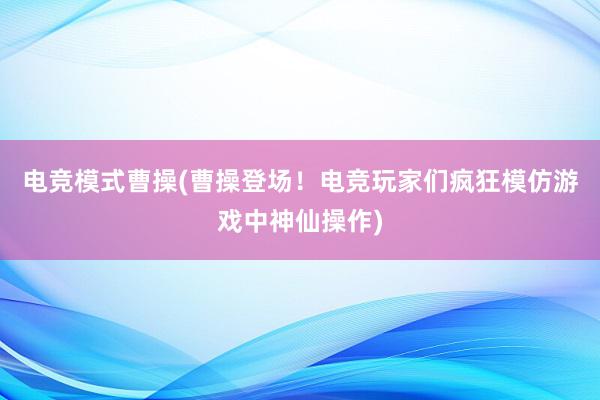 电竞模式曹操(曹操登场！电竞玩家们疯狂模仿游戏中神仙操作)