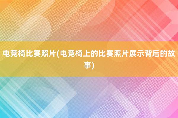 电竞椅比赛照片(电竞椅上的比赛照片展示背后的故事)