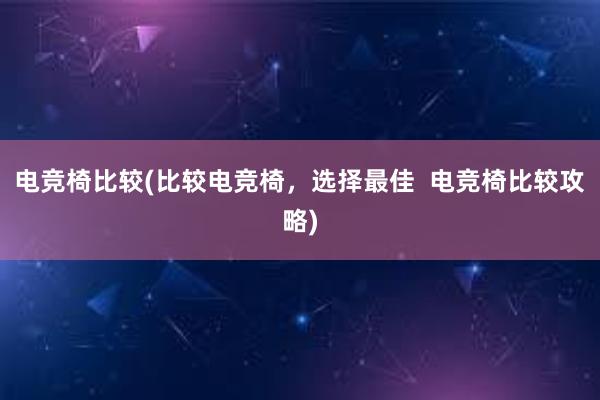 电竞椅比较(比较电竞椅，选择最佳  电竞椅比较攻略)