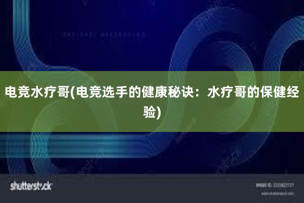 电竞水疗哥(电竞选手的健康秘诀：水疗哥的保健经验)