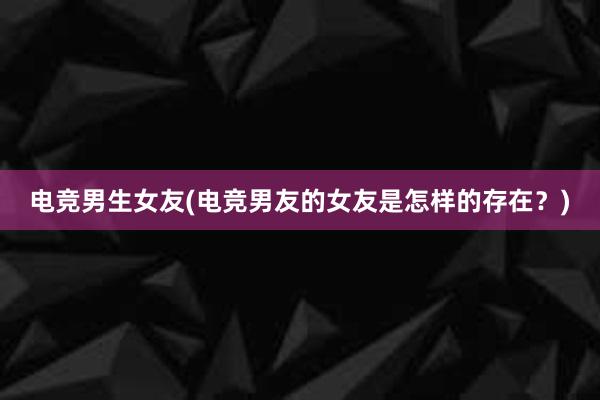 电竞男生女友(电竞男友的女友是怎样的存在？)