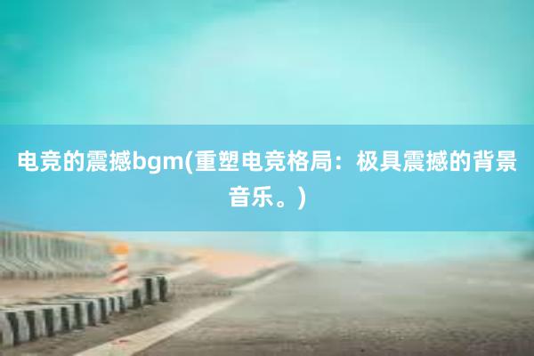 电竞的震撼bgm(重塑电竞格局：极具震撼的背景音乐。)