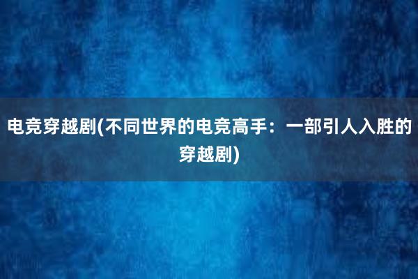 电竞穿越剧(不同世界的电竞高手：一部引人入胜的穿越剧)