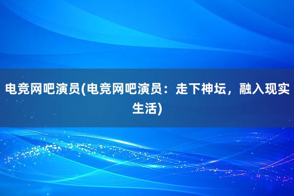 电竞网吧演员(电竞网吧演员：走下神坛，融入现实生活)