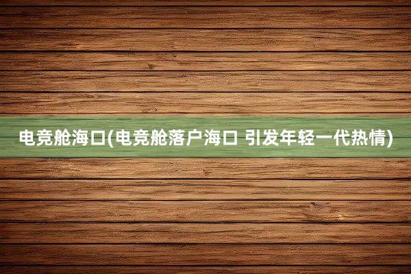 电竞舱海口(电竞舱落户海口 引发年轻一代热情)