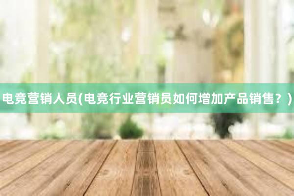 电竞营销人员(电竞行业营销员如何增加产品销售？)