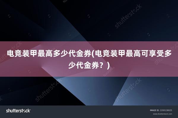 电竞装甲最高多少代金券(电竞装甲最高可享受多少代金券？)