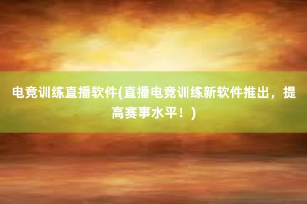 电竞训练直播软件(直播电竞训练新软件推出，提高赛事水平！)