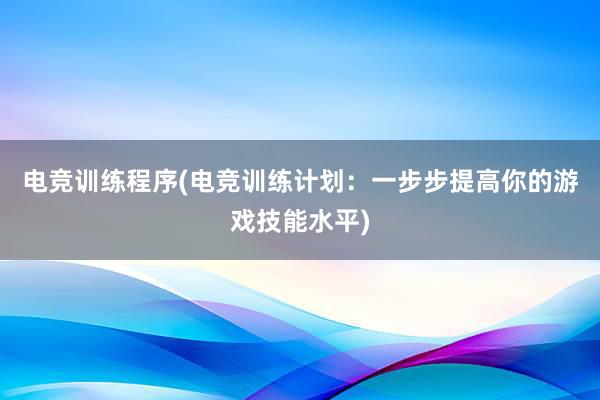 电竞训练程序(电竞训练计划：一步步提高你的游戏技能水平)