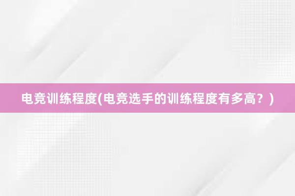 电竞训练程度(电竞选手的训练程度有多高？)