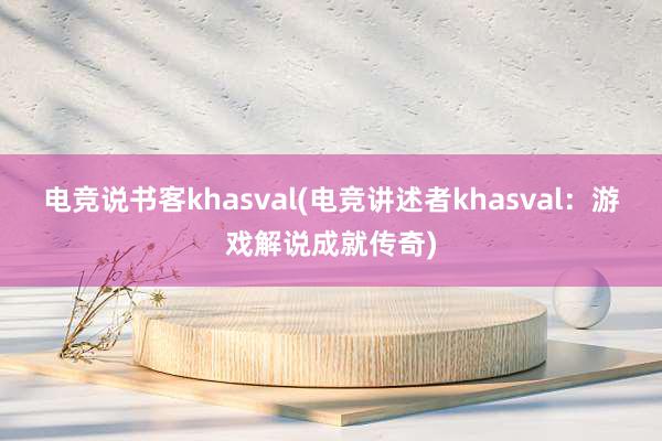 电竞说书客khasval(电竞讲述者khasval：游戏解说成就传奇)