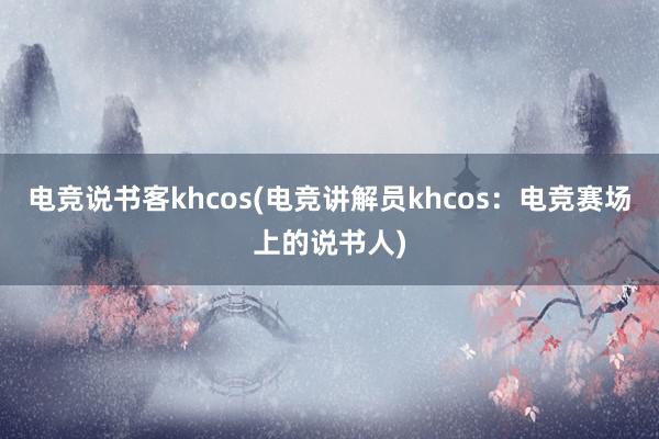 电竞说书客khcos(电竞讲解员khcos：电竞赛场上的说书人)