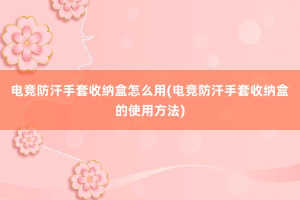 电竞防汗手套收纳盒怎么用(电竞防汗手套收纳盒的使用方法)