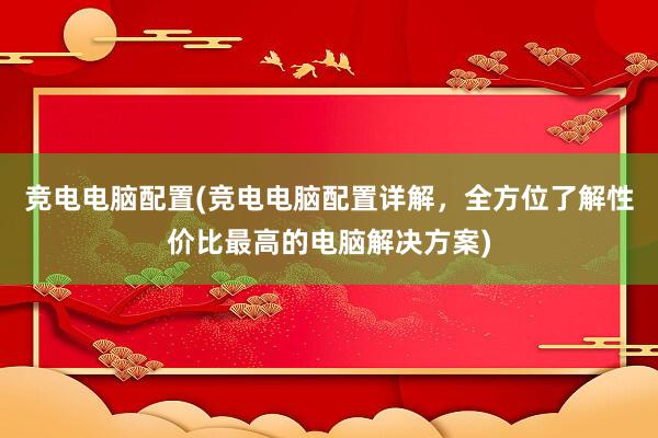 竞电电脑配置(竞电电脑配置详解，全方位了解性价比最高的电脑解决方案)