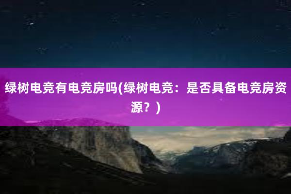 绿树电竞有电竞房吗(绿树电竞：是否具备电竞房资源？)