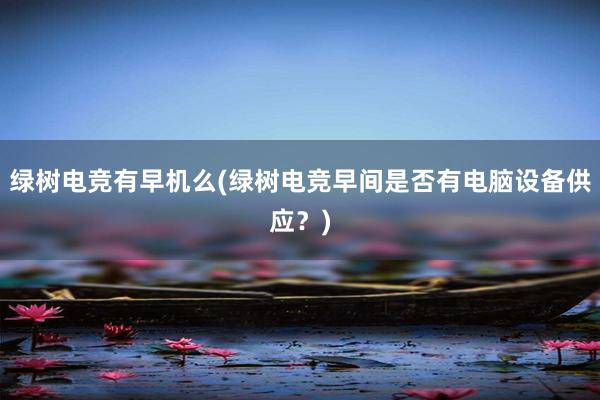 绿树电竞有早机么(绿树电竞早间是否有电脑设备供应？)