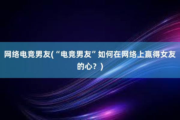 网络电竞男友(“电竞男友”如何在网络上赢得女友的心？)