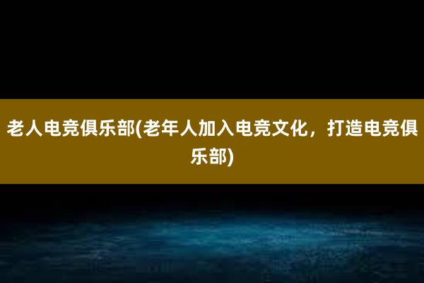 老人电竞俱乐部(老年人加入电竞文化，打造电竞俱乐部)