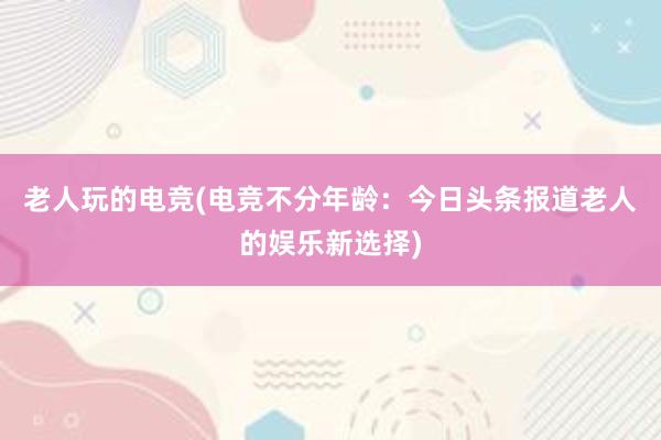 老人玩的电竞(电竞不分年龄：今日头条报道老人的娱乐新选择)