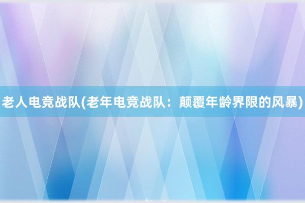 老人电竞战队(老年电竞战队：颠覆年龄界限的风暴)