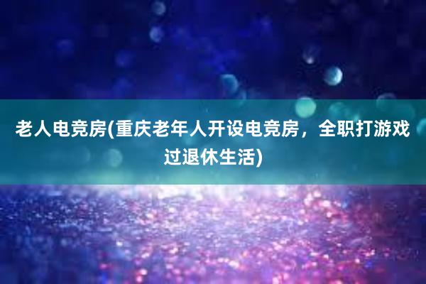 老人电竞房(重庆老年人开设电竞房，全职打游戏过退休生活)