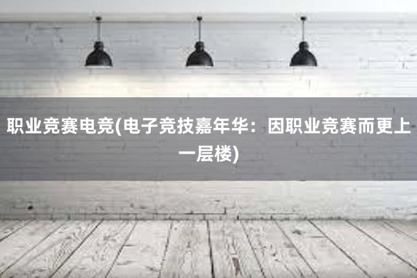 职业竞赛电竞(电子竞技嘉年华：因职业竞赛而更上一层楼)