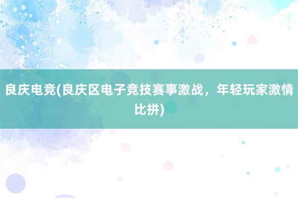 良庆电竞(良庆区电子竞技赛事激战，年轻玩家激情比拼)