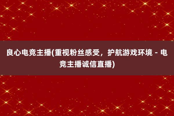 良心电竞主播(重视粉丝感受，护航游戏环境 - 电竞主播诚信直播)