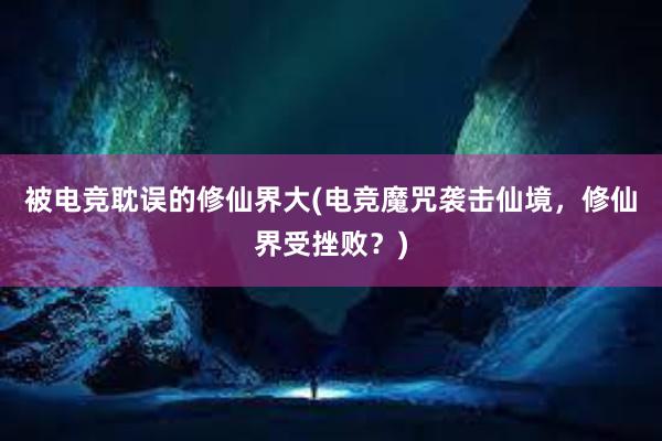 被电竞耽误的修仙界大(电竞魔咒袭击仙境，修仙界受挫败？)