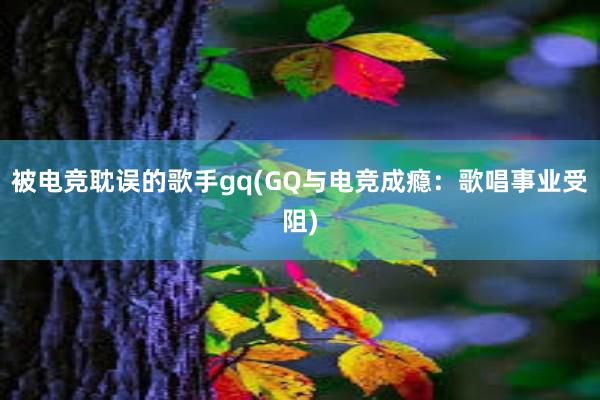 被电竞耽误的歌手gq(GQ与电竞成瘾：歌唱事业受阻)