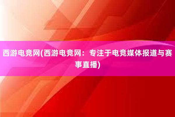 西游电竞网(西游电竞网：专注于电竞媒体报道与赛事直播)