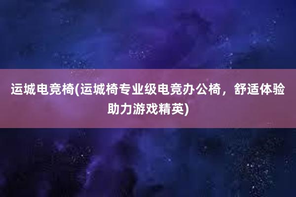 运城电竞椅(运城椅专业级电竞办公椅，舒适体验助力游戏精英)