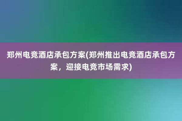 郑州电竞酒店承包方案(郑州推出电竞酒店承包方案，迎接电竞市场需求)