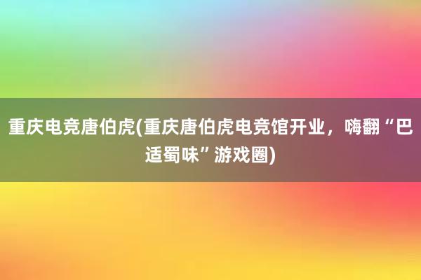 重庆电竞唐伯虎(重庆唐伯虎电竞馆开业，嗨翻“巴适蜀味”游戏圈)